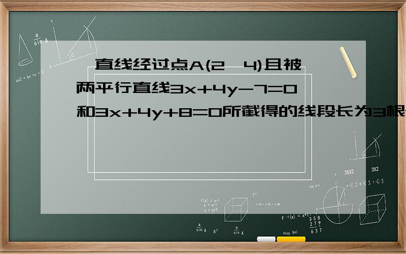 一直线经过点A(2,4)且被两平行直线3x+4y-7=0和3x+4y+8=0所截得的线段长为3根号2,则该直线方程式~