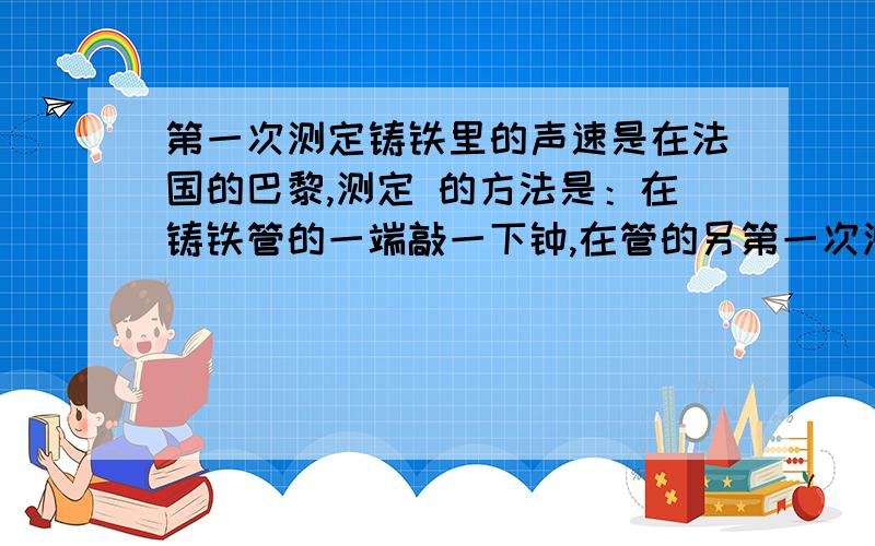 第一次测定铸铁里的声速是在法国的巴黎,测定 的方法是：在铸铁管的一端敲一下钟,在管的另第一次测定铸铁里的声速是在法国的巴黎,测定 的方法是：在铸铁管的一端敲一下钟,在管的另 一