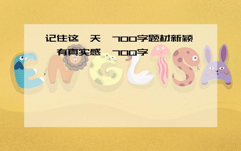 记住这一天,700字题材新颖,有真实感,700字,