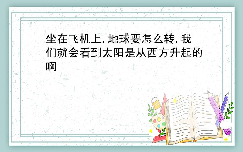 坐在飞机上,地球要怎么转,我们就会看到太阳是从西方升起的啊