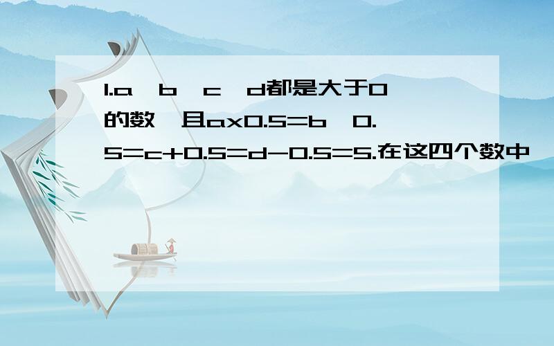 1.a、b、c、d都是大于0的数,且ax0.5=b÷0.5=c+0.5=d-0.5=5.在这四个数中,最小的数是（ ）,最大的数是1.a、b、c、d都是大于0的数,且ax0.5=b÷0.5=c+0.5=d-0.5=5.在这四个数中,最小的数是（ ）,最大的数是（