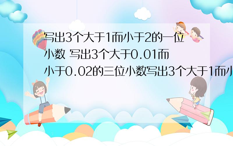 写出3个大于1而小于2的一位小数 写出3个大于0.01而小于0.02的三位小数写出3个大于1而小于2的一位小数（ ） （ ）（ ） 写出3个大于0.01而小于0.02的三位小数（ ） （ ）（ ）