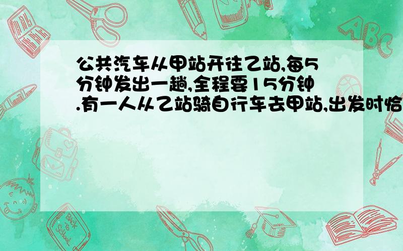 公共汽车从甲站开往乙站,每5分钟发出一趟,全程要15分钟.有一人从乙站骑自行车去甲站,出发时恰有一辆车有一人从乙站骑自行车去甲站,出发时恰有一辆车到达乙站,在路上他又遇到10辆迎面