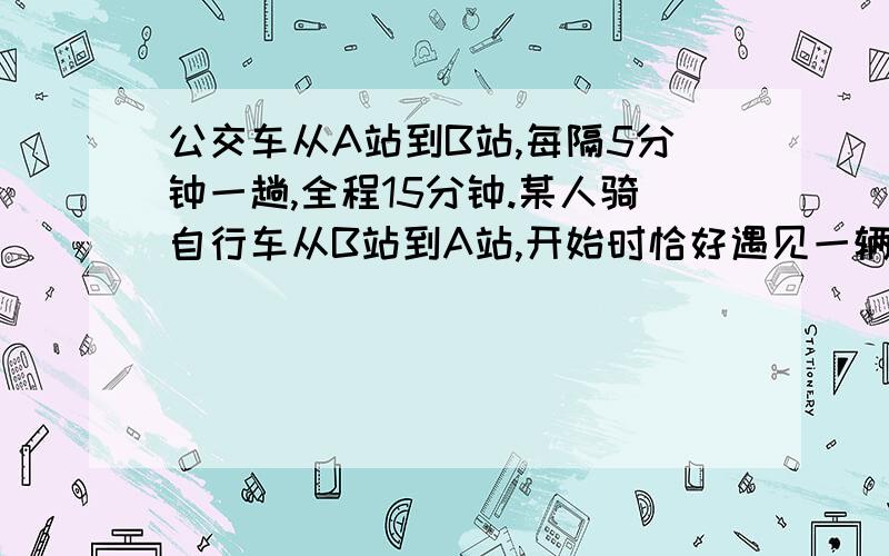 公交车从A站到B站,每隔5分钟一趟,全程15分钟.某人骑自行车从B站到A站,开始时恰好遇见一辆该班次的公交车,行走时过程中又遇见同班次的公交车10辆,到A站时又一辆该班次公交车刚要出发,这