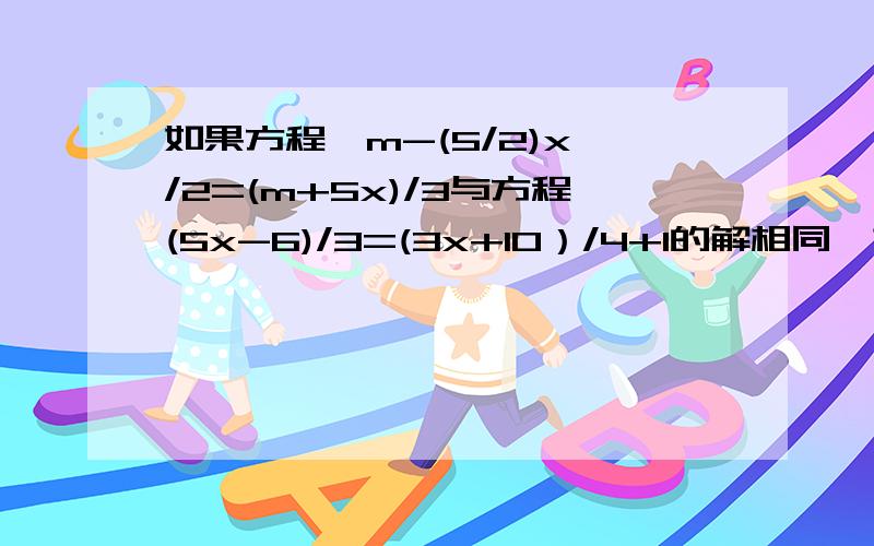 如果方程【m-(5/2)x】/2=(m+5x)/3与方程(5x-6)/3=(3x+10）/4+1的解相同,求m