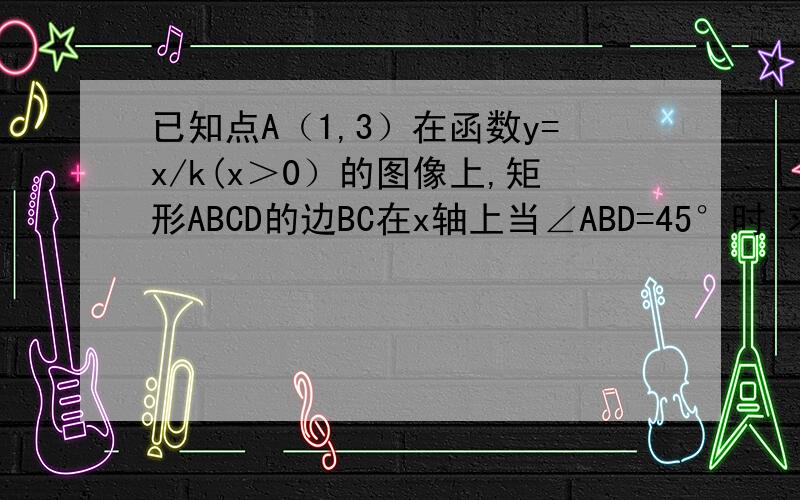 已知点A（1,3）在函数y=x/k(x＞0）的图像上,矩形ABCD的边BC在x轴上当∠ABD=45°时,求C点的坐标当∠ABD=45°时,求直线BD的解析式