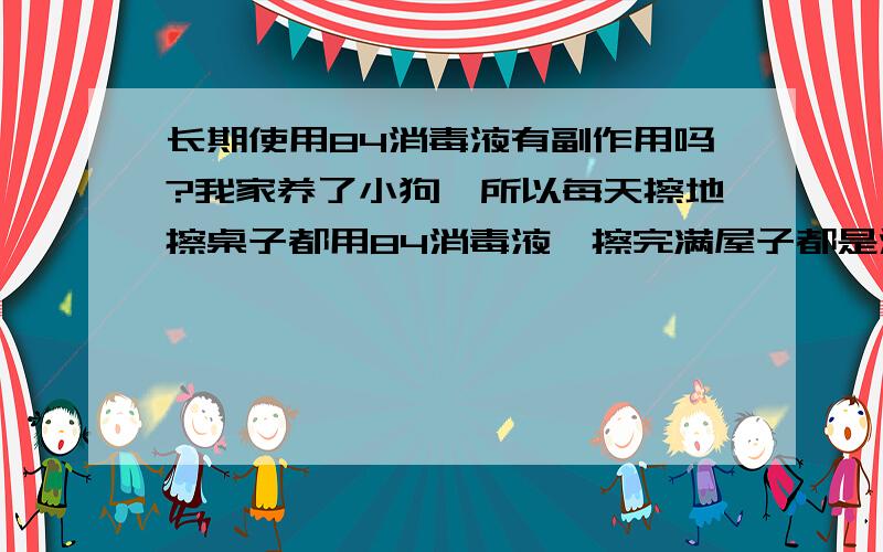 长期使用84消毒液有副作用吗?我家养了小狗,所以每天擦地擦桌子都用84消毒液,擦完满屋子都是消毒液的味,这样长期用会不会对人体产生什么毒副作用呢?