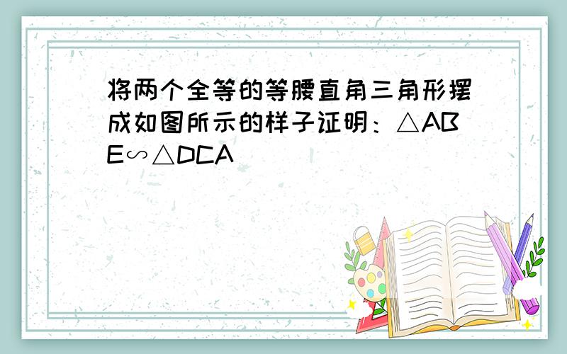 将两个全等的等腰直角三角形摆成如图所示的样子证明：△ABE∽△DCA