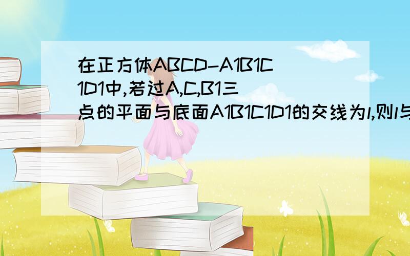 在正方体ABCD-A1B1C1D1中,若过A,C,B1三点的平面与底面A1B1C1D1的交线为l,则l与AC的位置关系是?