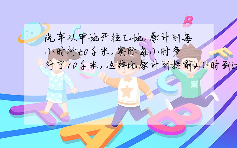 汽车从甲地开往乙地,原计划每小时行40千米,实际每小时多行了10千米,这样比原计划提前2小时到达了乙地.甲、乙两地相距多少千米?回答要完整,每一步都要写清楚解方程