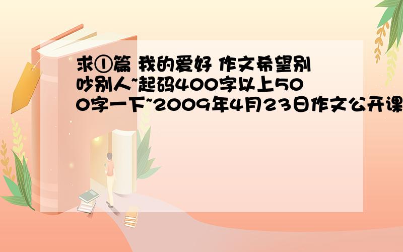 求①篇 我的爱好 作文希望别吵别人~起码400字以上500字一下~2009年4月23日作文公开课用~最好用具体实例说明为什么对这个产生喜爱之情~