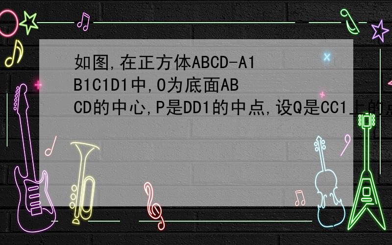 如图,在正方体ABCD-A1B1C1D1中,O为底面ABCD的中心,P是DD1的中点,设Q是CC1上的点如图,在正方体ABCD－A1B1C1D1中,O为底面ABCD的中心,P是DD1的中点,设Q是CC1上的点,问：当点Q在什么位置时,平面D1BQ∥平面PAO?