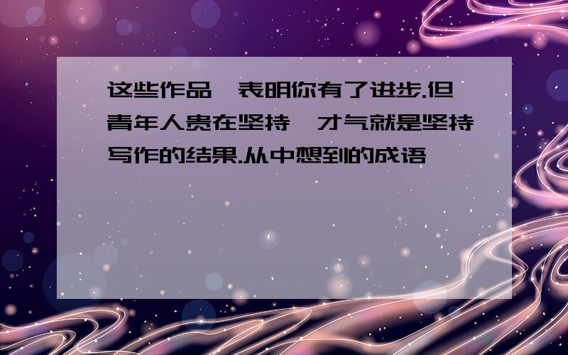 这些作品,表明你有了进步.但青年人贵在坚持,才气就是坚持写作的结果.从中想到的成语