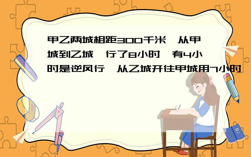 甲乙两城相距300千米,从甲城到乙城,行了8小时,有4小时是逆风行,从乙城开往甲城用7小时,途中有4小时顺风（返回时和去时风速与车速相同）,求车速和风速?并根据已知条件写成等式