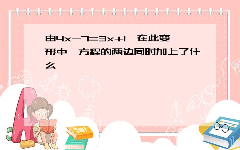 由4x-7=3x+1,在此变形中,方程的两边同时加上了什么