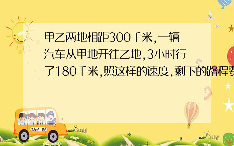 甲乙两地相距300千米,一辆汽车从甲地开往乙地,3小时行了180千米,照这样的速度,剩下的路程要用多少小时120%：x=0.8：6 3：x=7：6.3 1/3：x=30：41 12.8/8=x/10 ..回答得完整的另外给15分啊!莪说到做到.