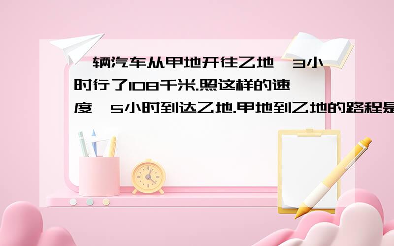 一辆汽车从甲地开往乙地,3小时行了108千米.照这样的速度,5小时到达乙地.甲地到乙地的路程是多少千米?