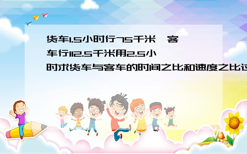 货车1.5小时行75千米,客车行112.5千米用2.5小时求货车与客车的时间之比和速度之比过程?