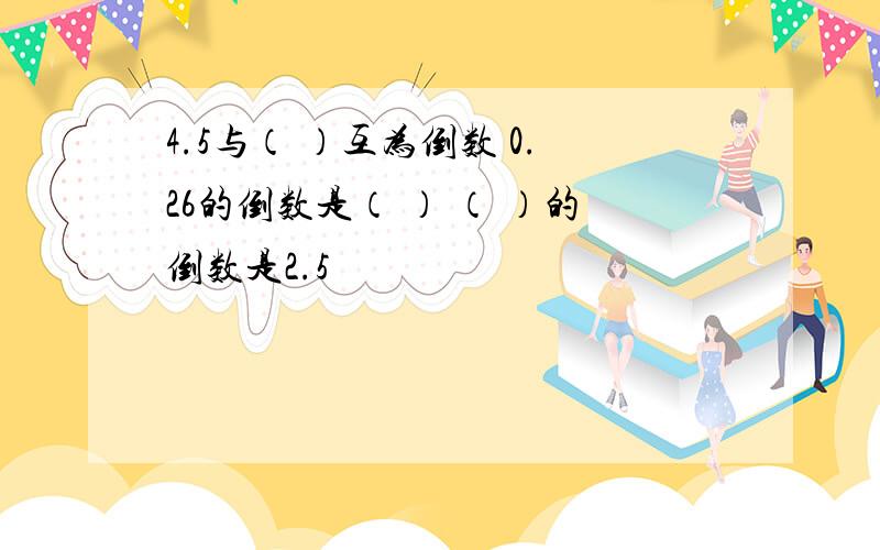 4.5与（ ）互为倒数 0.26的倒数是（ ） （ ）的倒数是2.5