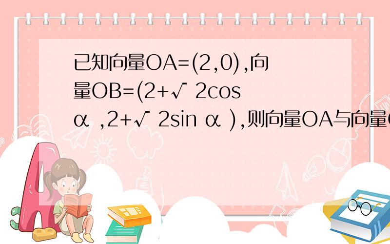 已知向量OA=(2,0),向量OB=(2+√ 2cos α ,2+√ 2sin α ),则向量OA与向量OB的夹角的取值范围是