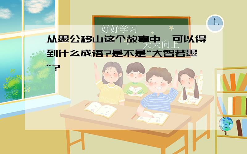 从愚公移山这个故事中,可以得到什么成语?是不是“大智若愚”?