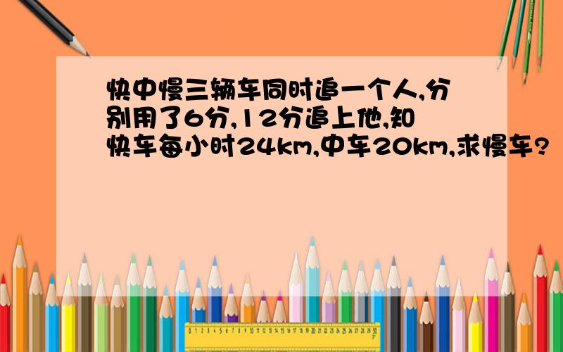 快中慢三辆车同时追一个人,分别用了6分,12分追上他,知快车每小时24km,中车20km,求慢车?