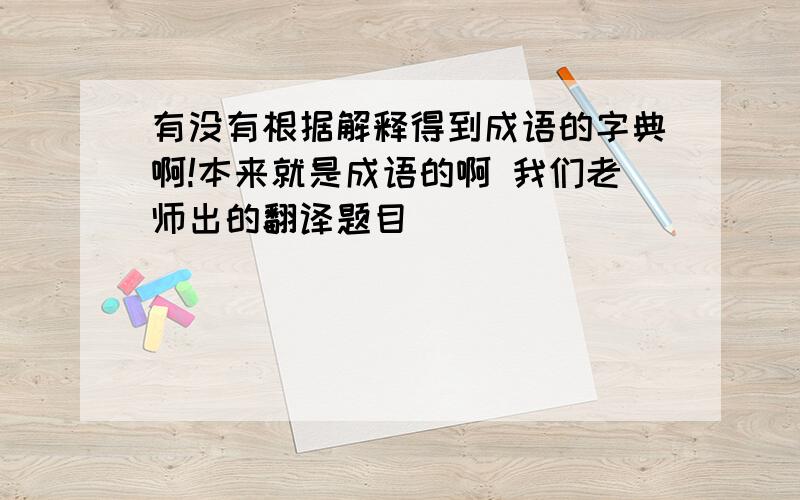 有没有根据解释得到成语的字典啊!本来就是成语的啊 我们老师出的翻译题目