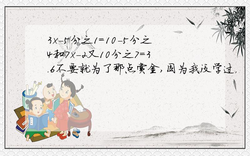 3x-5分之1=10-5分之4和7x-2又10分之7=3.6不要就为了那点赏金,因为我没学过，