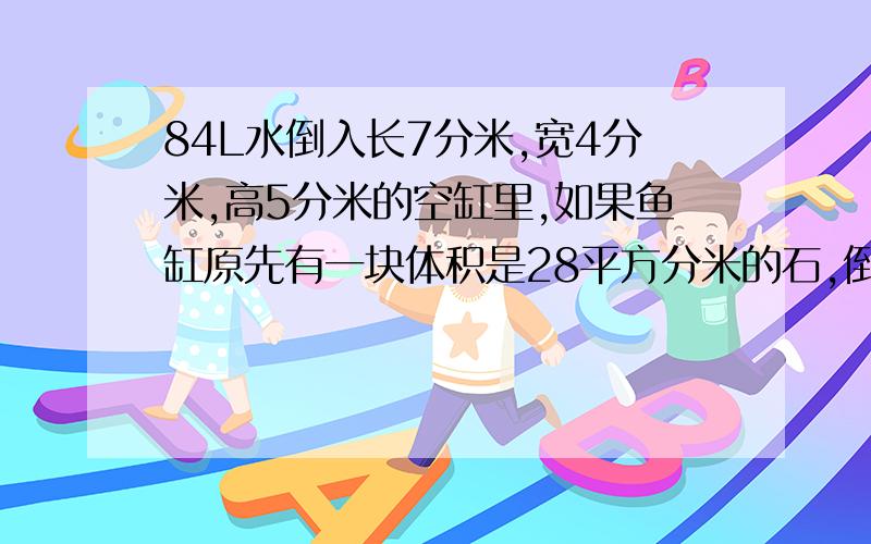 84L水倒入长7分米,宽4分米,高5分米的空缸里,如果鱼缸原先有一块体积是28平方分米的石,倒入这些水后水面据上边缘1.石头有几分米浸在了水中