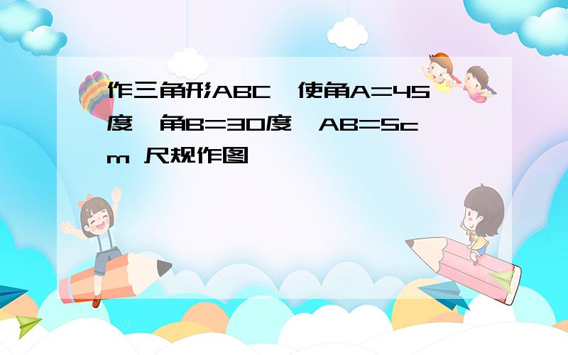 作三角形ABC,使角A=45度,角B=30度,AB=5cm 尺规作图