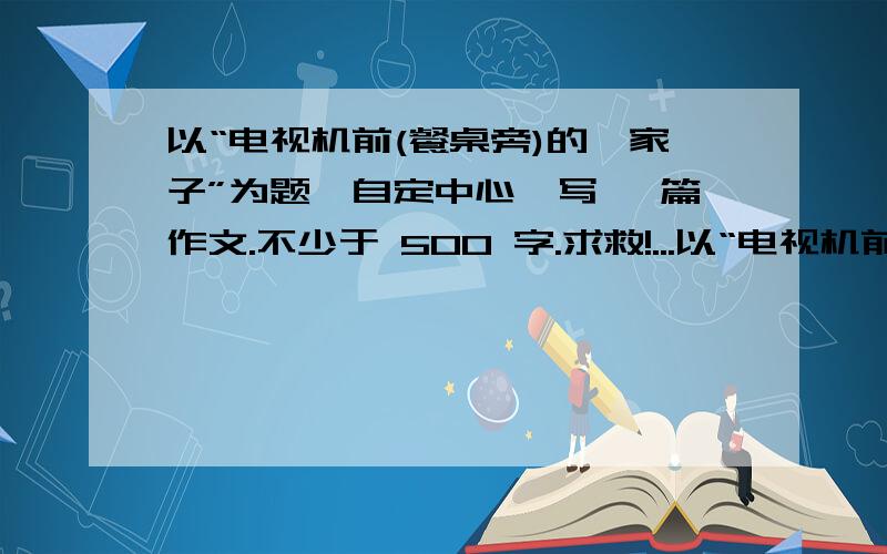 以“电视机前(餐桌旁)的一家子”为题,自定中心,写 一篇作文.不少于 500 字.求救!...以“电视机前（餐桌旁）的一家子”为 题,自定中心,写一篇作文.急