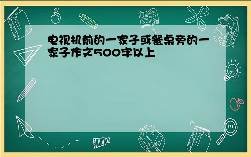 电视机前的一家子或餐桌旁的一家子作文500字以上