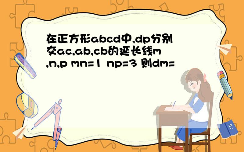 在正方形abcd中,dp分别交ac,ab,cb的延长线m,n,p mn=1 np=3 则dm=