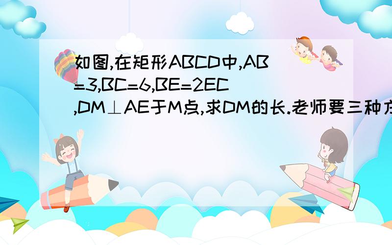 如图,在矩形ABCD中,AB=3,BC=6,BE=2EC,DM⊥AE于M点,求DM的长.老师要三种方法.