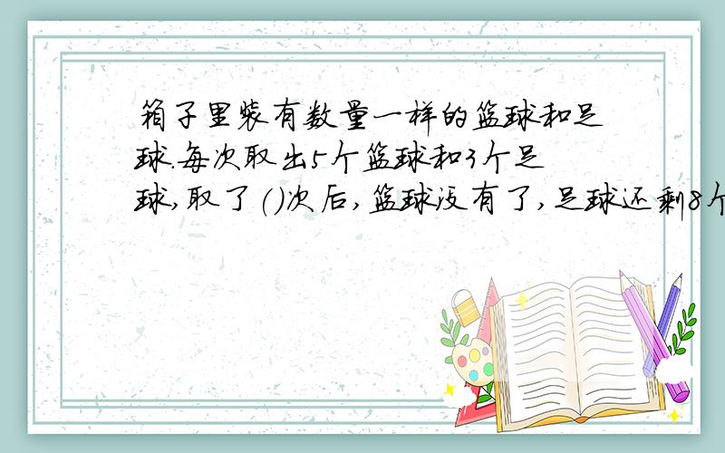 箱子里装有数量一样的篮球和足球.每次取出5个篮球和3个足球,取了()次后,篮球没有了,足球还剩8个.