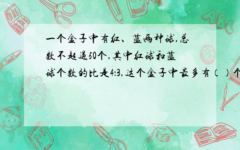 一个盒子中有红、蓝两种球,总数不超过50个,其中红球和蓝球个数的比是4：3,这个盒子中最多有（）个球.算式.好的追加30