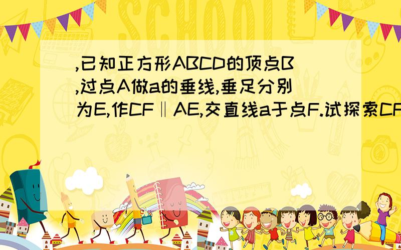 ,已知正方形ABCD的顶点B,过点A做a的垂线,垂足分别为E,作CF‖AE,交直线a于点F.试探索CF,AE,EF之间的关系