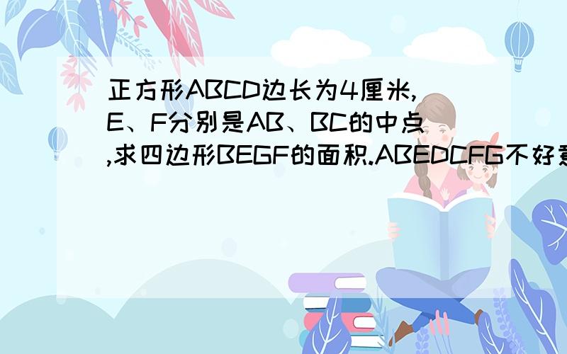 正方形ABCD边长为4厘米,E、F分别是AB、BC的中点,求四边形BEGF的面积.ABEDCFG不好意思，刚才图片出错了，现在我重新上传了带图片的，