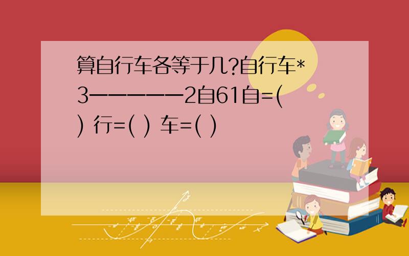 算自行车各等于几?自行车* 3━━━━━2自61自=( ) 行=( ) 车=( )