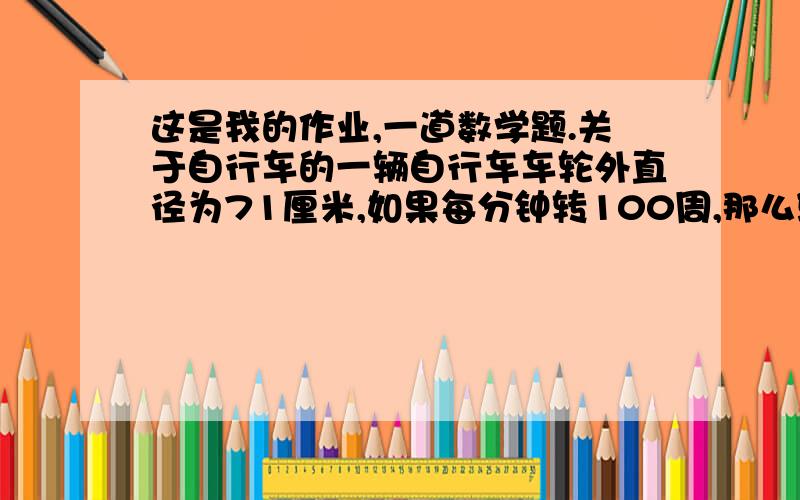 这是我的作业,一道数学题.关于自行车的一辆自行车车轮外直径为71厘米,如果每分钟转100周,那么骑半小时大约能行多少米?（得数保留整数）