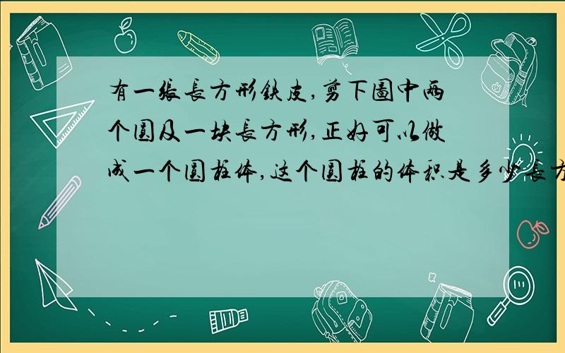 有一张长方形铁皮,剪下图中两个圆及一块长方形,正好可以做成一个圆柱体,这个圆柱的体积是多少长方形周长是24.84cm