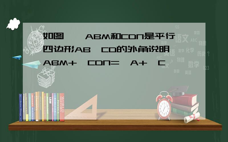 如图,∠ABM和CDN是平行四边形AB'CD的外角说明∠ABM+∠CDN=∠A+∠C