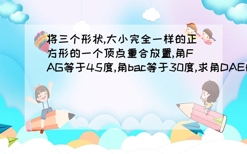 将三个形状,大小完全一样的正方形的一个顶点重合放置,角FAG等于45度,角bac等于30度,求角DAE的度数.