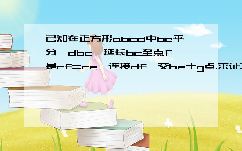 已知在正方形abcd中be平分∠dbc,延长bc至点f,是cf=ce,连接df,交be于g点.求证:1.△bce≌△Dcf;2.bg⊥df