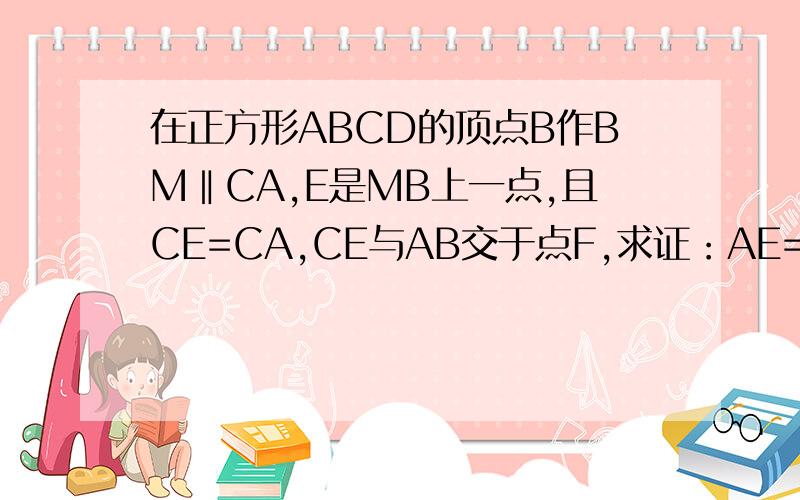 在正方形ABCD的顶点B作BM‖CA,E是MB上一点,且CE=CA,CE与AB交于点F,求证：AE=AF这是图片