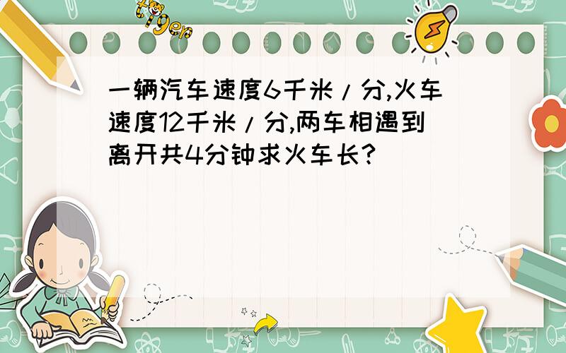 一辆汽车速度6千米/分,火车速度12千米/分,两车相遇到离开共4分钟求火车长?