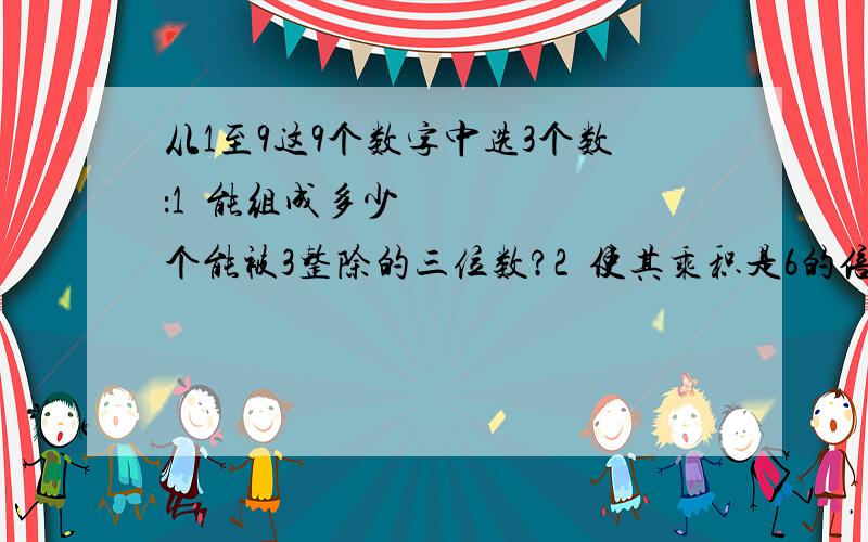 从1至9这9个数字中选3个数：1•能组成多少个能被3整除的三位数?2•使其乘积是6的倍数,总共有多