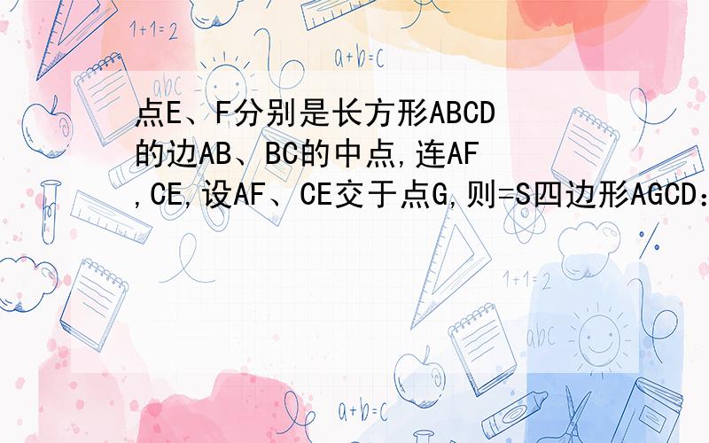 点E、F分别是长方形ABCD的边AB、BC的中点,连AF,CE,设AF、CE交于点G,则=S四边形AGCD：S四边形=ABCD（点E、F分别是长方形ABCD的边AB、BC的中点,连AF,CE,设AF、CE交于点G,则=S四边形AGCD：S四边形=ABCD（　?