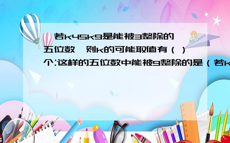 】若k45k9是能被3整除的五位数,则k的可能取值有（）个;这样的五位数中能被9整除的是（若k45k9是能被3整除的五位数,则k的可能取值有（）个;这样的五位数中能被9整除的是（） .