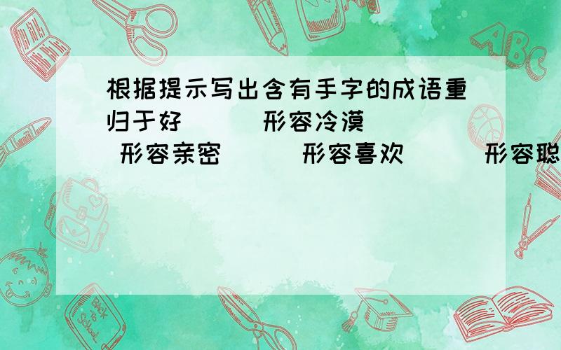 根据提示写出含有手字的成语重归于好（ ） 形容冷漠（ ） 形容亲密（ ） 形容喜欢（ ） 形容聪明（ ）谁快谁追加分 （但要保证对） Z_小戆你是复制的吧，不准确